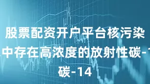 股票配资开户平台核污染水中存在高浓度的放射性碳-14