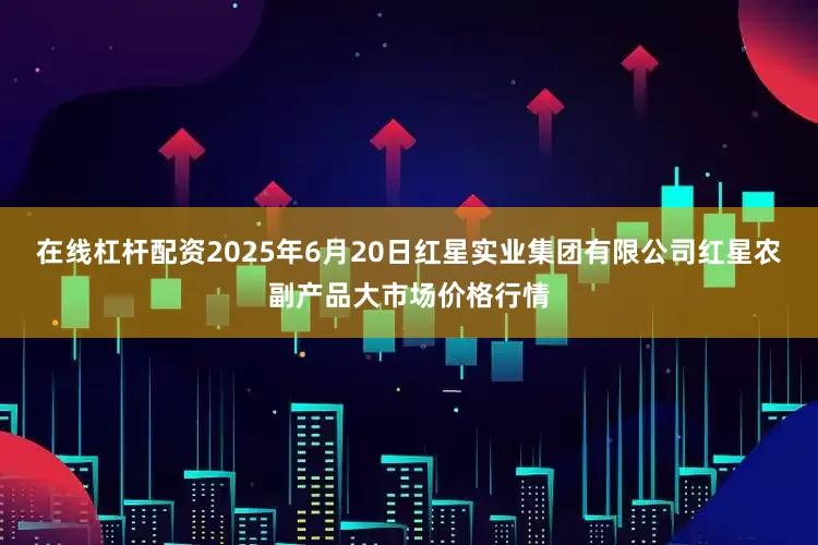 在线杠杆配资2025年6月20日红星实业集团有限公司红星农副产品大市场价格行情