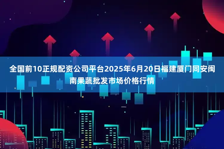 全国前10正规配资公司平台2025年6月20日福建厦门同安闽南果蔬批发市场价格行情