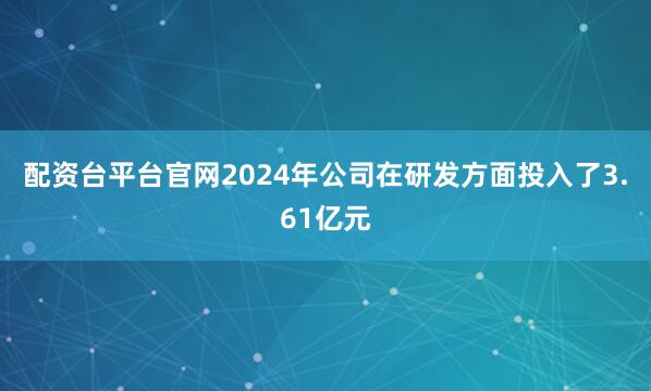 配资台平台官网2024年公司在研发方面投入了3.61亿元