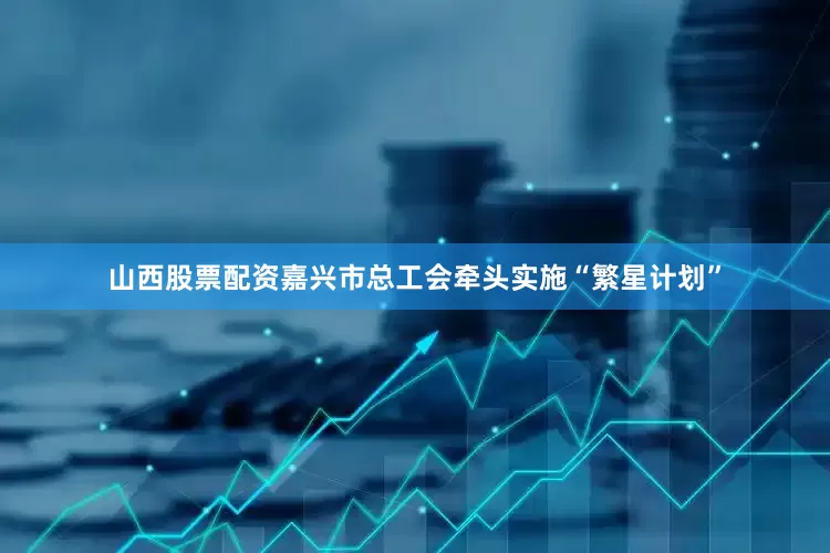 山西股票配资嘉兴市总工会牵头实施“繁星计划”