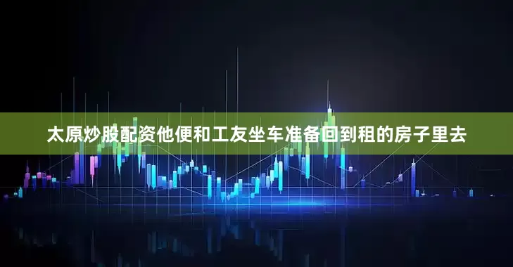 太原炒股配资他便和工友坐车准备回到租的房子里去