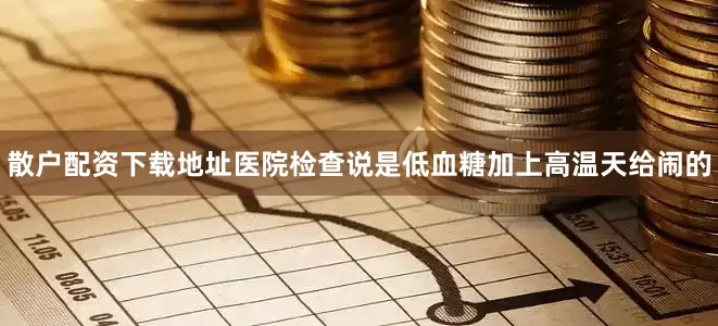 散户配资下载地址医院检查说是低血糖加上高温天给闹的