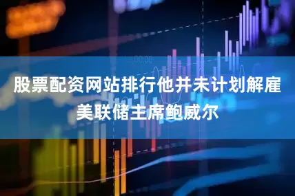 股票配资网站排行他并未计划解雇美联储主席鲍威尔