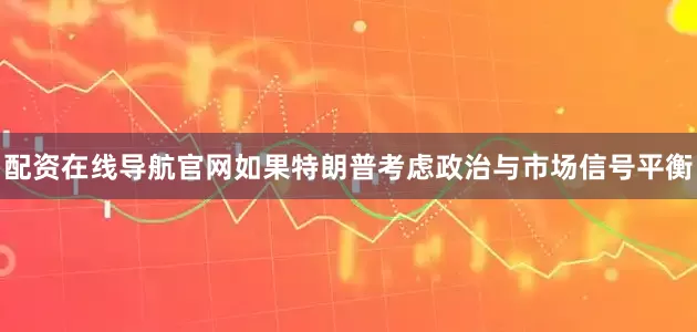 配资在线导航官网如果特朗普考虑政治与市场信号平衡