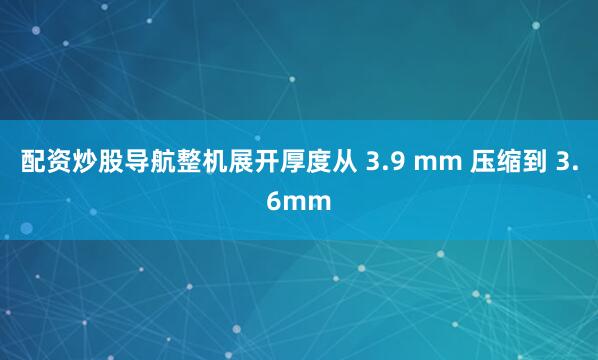 配资炒股导航整机展开厚度从 3.9 mm 压缩到 3.6mm