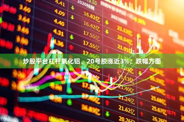 炒股平台杠杆氧化铝、20号胶涨近3%；跌幅方面