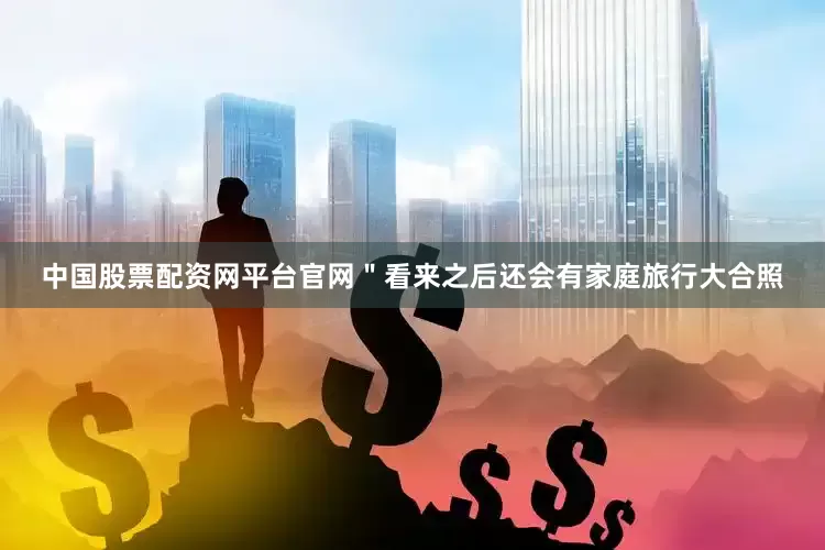 中国股票配资网平台官网＂看来之后还会有家庭旅行大合照