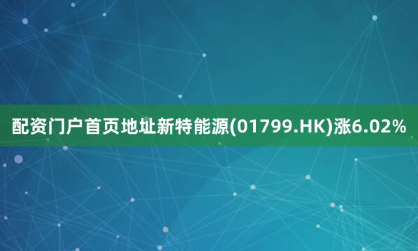 配资门户首页地址新特能源(01799.HK)涨6.02%