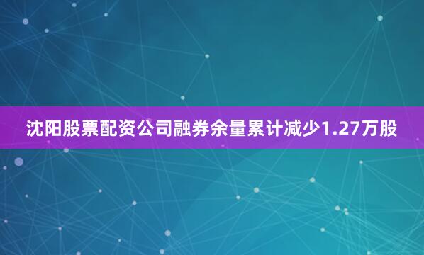 沈阳股票配资公司融券余量累计减少1.27万股