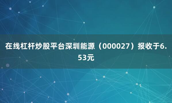 在线杠杆炒股平台深圳能源（000027）报收于6.53元