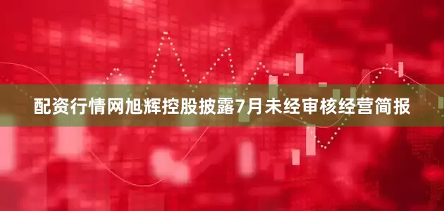 配资行情网旭辉控股披露7月未经审核经营简报