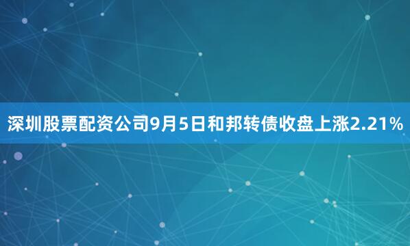 深圳股票配资公司9月5日和邦转债收盘上涨2.21%